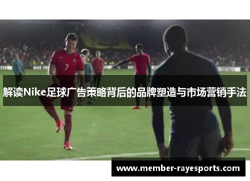 解读Nike足球广告策略背后的品牌塑造与市场营销手法 解读Nike足球广告策略背后的品牌塑造与市场营销手法