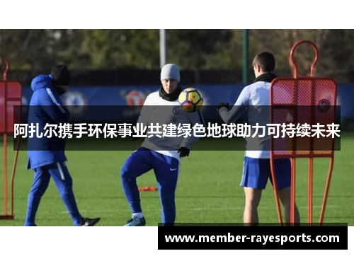 阿扎尔携手环保事业共建绿色地球助力可持续未来 阿扎尔携手环保事业共建绿色地球助力可持续未来