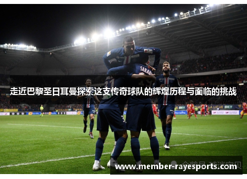 走近巴黎圣日耳曼探索这支传奇球队的辉煌历程与面临的挑战