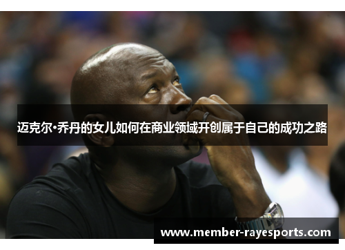 迈克尔·乔丹的女儿如何在商业领域开创属于自己的成功之路 迈克尔·乔丹的女儿如何在商业领域开创属于自己的成功之路