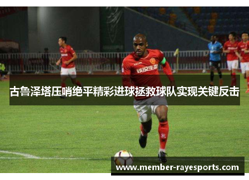 古鲁泽塔压哨绝平精彩进球拯救球队实现关键反击 古鲁泽塔压哨绝平精彩进球拯救球队实现关键反击