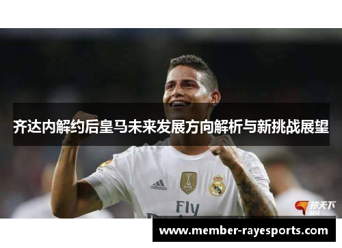 齐达内解约后皇马未来发展方向解析与新挑战展望